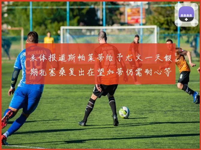 米体报道斯帕莱蒂给予尤文一天假期孔塞桑复出在望加蒂仍需耐心等待