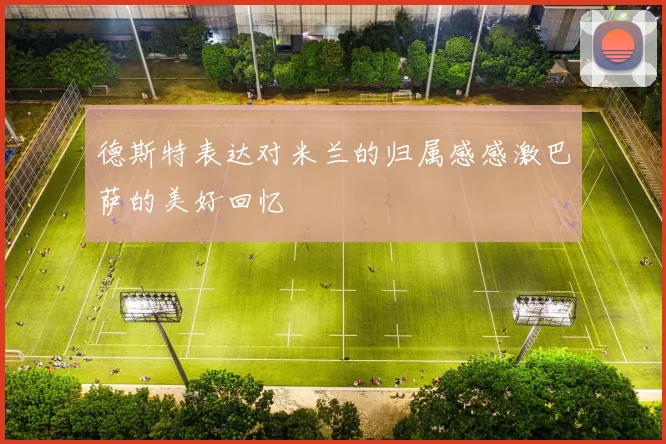 德斯特表达对米兰的归属感感激巴萨的美好回忆