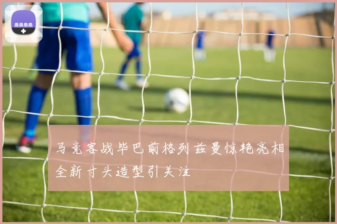 马竞客战毕巴前格列兹曼惊艳亮相全新寸头造型引关注