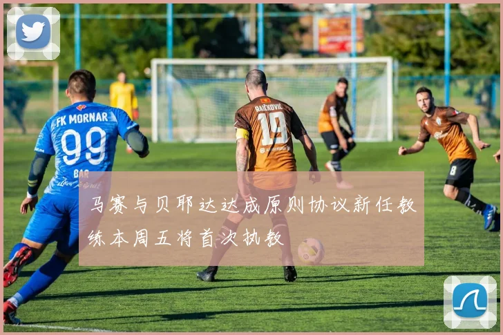 马赛与贝耶达达成原则协议新任教练本周五将首次执教