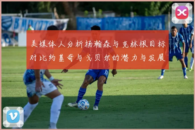 美媒体人分析杨瀚森与克林根目标对比约基奇与戈贝尔的潜力与发展方向