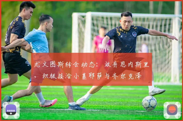 尤文图斯转会动态：放弃恩内斯里，积极接洽小基耶萨与齐尔克泽