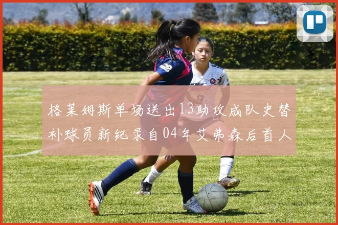 格莱姆斯单场送出13助攻成队史替补球员新纪录自04年艾弗森后首人