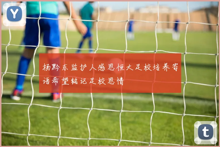 杨黔东监护人感恩恒大足校培养寄语希望铭记足校恩情