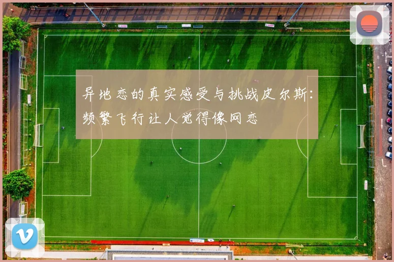 异地恋的真实感受与挑战皮尔斯：频繁飞行让人觉得像网恋