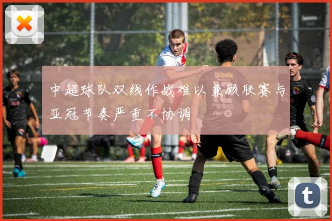 中超球队双线作战难以兼顾联赛与亚冠节奏严重不协调