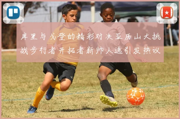 库里与戈登的精彩对决亚历山大挑战步行者开拓者新帅人选引发热议