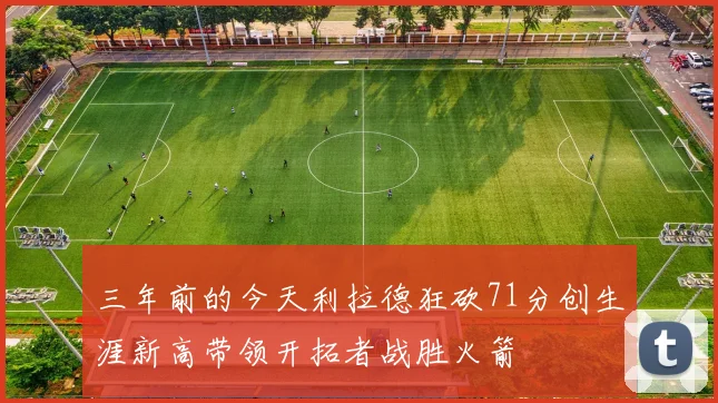 三年前的今天利拉德狂砍71分创生涯新高带领开拓者战胜火箭