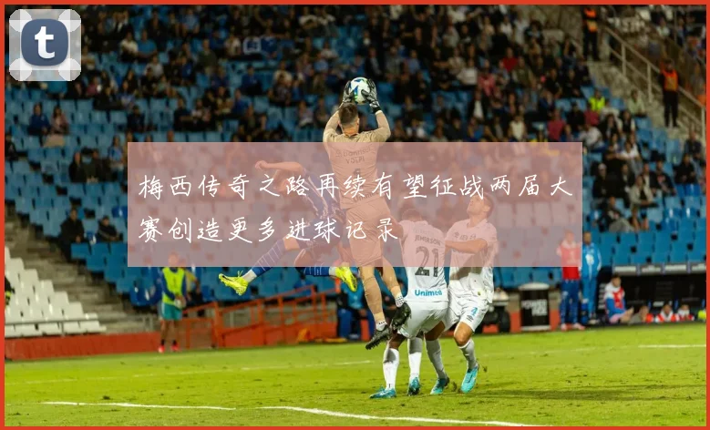 梅西传奇之路再续有望征战两届大赛创造更多进球记录