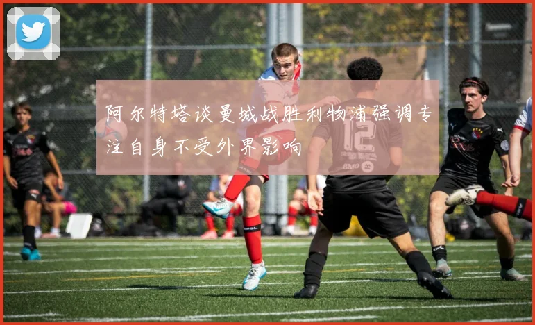 阿尔特塔谈曼城战胜利物浦强调专注自身不受外界影响