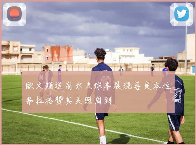 欧文赠送高尔夫球车展现善良本性弗拉格赞其关照周到