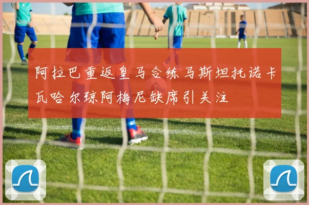 阿拉巴重返皇马合练马斯坦托诺卡瓦哈尔琼阿梅尼缺席引关注