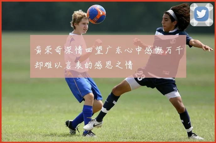 黄荣奇深情回望广东心中感慨万千却难以言表的感恩之情