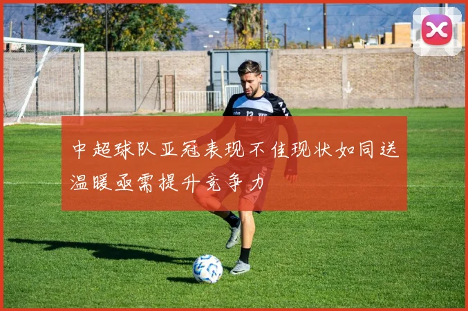 中超球队亚冠表现不佳现状如同送温暖亟需提升竞争力