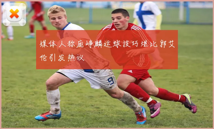 媒体人称庞峥麟运球技巧堪比郭艾伦引发热议