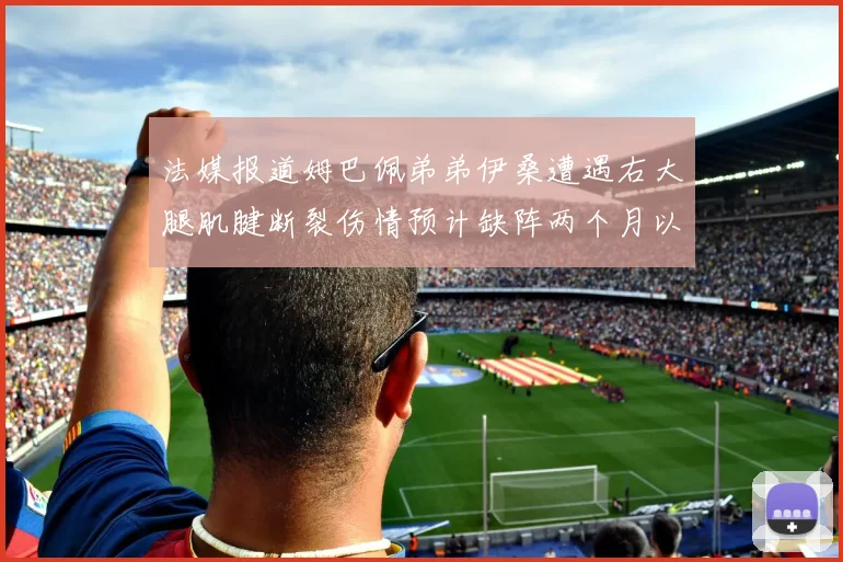 法媒报道姆巴佩弟弟伊桑遭遇右大腿肌腱断裂伤情预计缺阵两个月以上