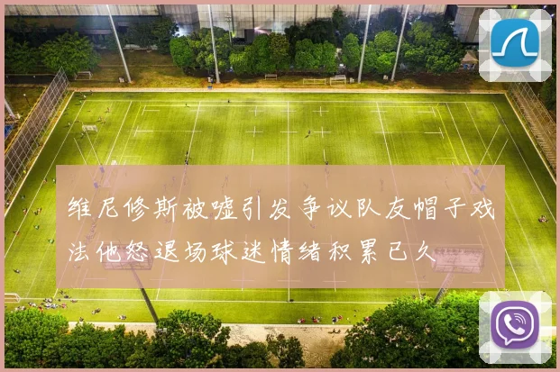 维尼修斯被嘘引发争议队友帽子戏法他怒退场球迷情绪积累已久