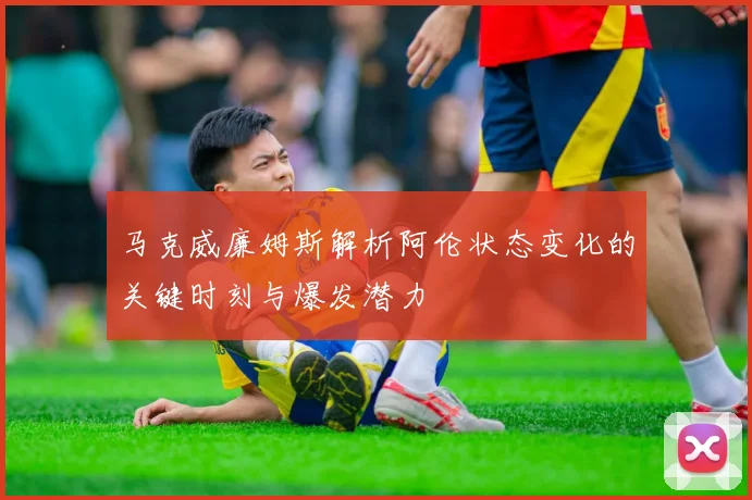 马克威廉姆斯解析阿伦状态变化的关键时刻与爆发潜力