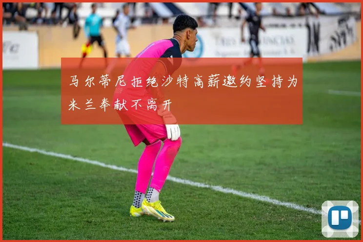 马尔蒂尼拒绝沙特高薪邀约坚持为米兰奉献不离开