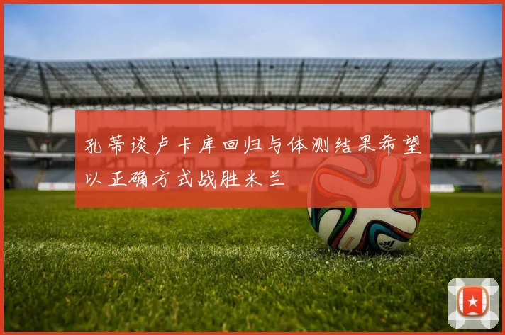 孔蒂谈卢卡库回归与体测结果希望以正确方式战胜米兰