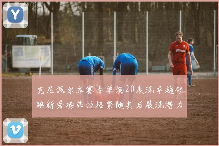 克尼佩尔本赛季单场20表现卓越领跑新秀榜弗拉格紧随其后展现潜力