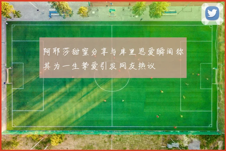阿耶莎甜蜜分享与库里恩爱瞬间称其为一生挚爱引发网友热议