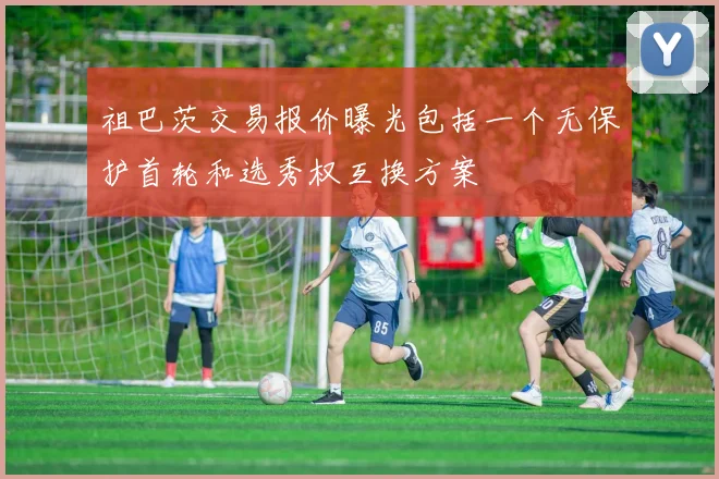 祖巴茨交易报价曝光包括一个无保护首轮和选秀权互换方案
