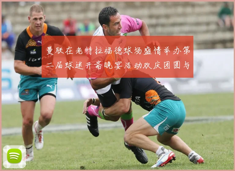曼联在老特拉福德球场盛情举办第二届球迷开斋晚宴活动欢庆团圆与友谊