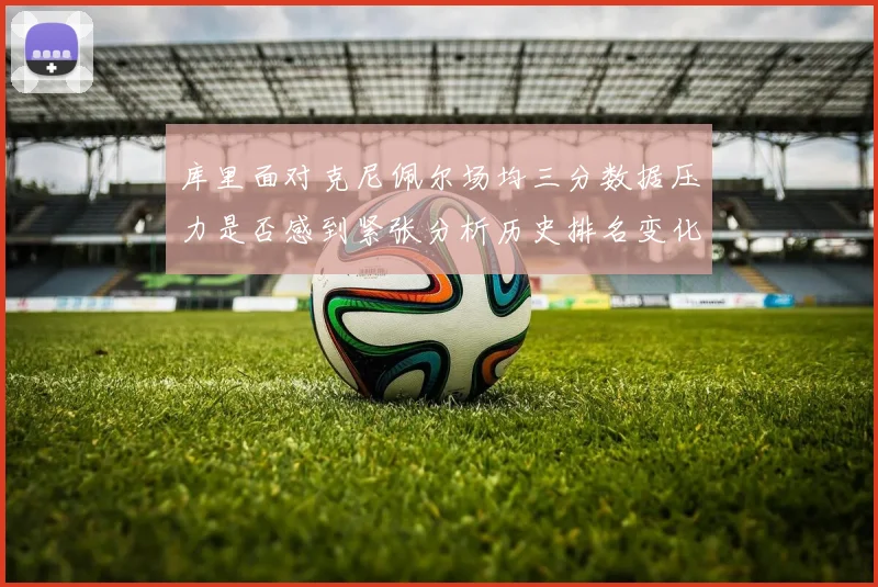 库里面对克尼佩尔场均三分数据压力是否感到紧张分析历史排名变化