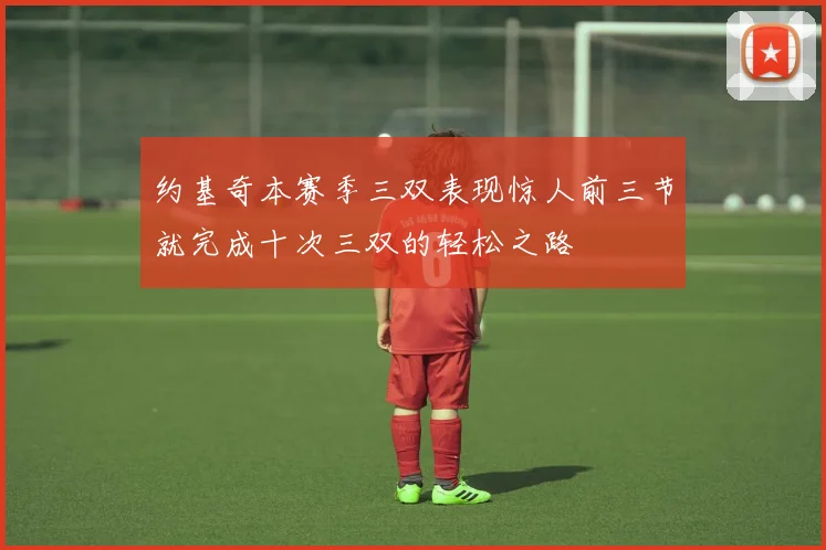 约基奇本赛季三双表现惊人前三节就完成十次三双的轻松之路