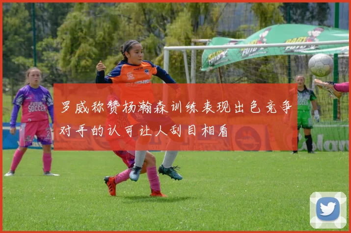 罗威称赞杨瀚森训练表现出色竞争对手的认可让人刮目相看
