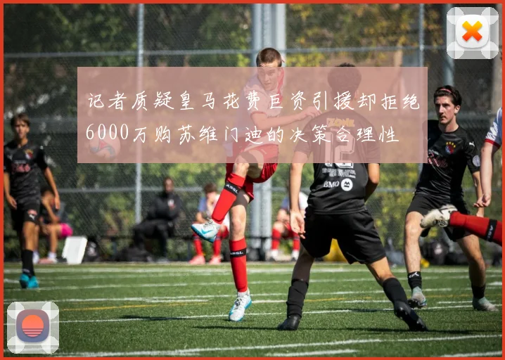 记者质疑皇马花费巨资引援却拒绝6000万购苏维门迪的决策合理性
