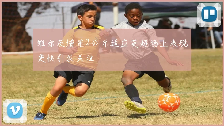 维尔茨增重2公斤适应英超场上表现更快引发关注