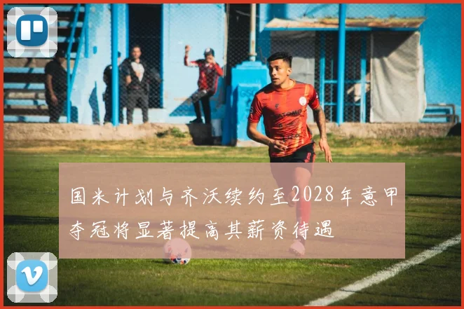 国米计划与齐沃续约至2028年意甲夺冠将显著提高其薪资待遇